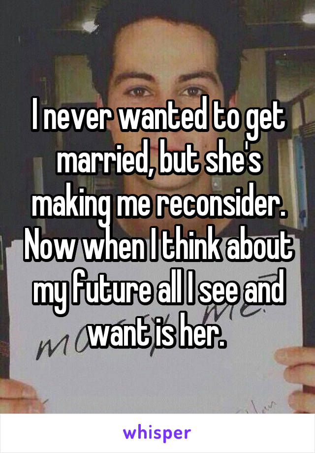 I never wanted to get married, but she's making me reconsider. Now when I think about my future all I see and want is her. 