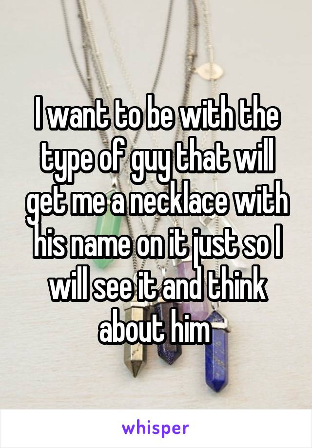 I want to be with the type of guy that will get me a necklace with his name on it just so I will see it and think about him 