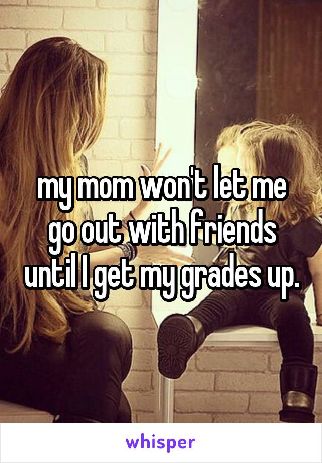 my mom won't let me go out with friends until I get my grades up.