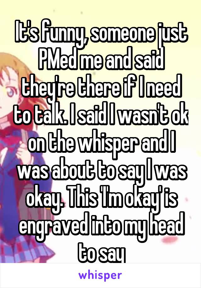 It's funny, someone just PMed me and said they're there if I need to talk. I said I wasn't ok on the whisper and I was about to say I was okay. This 'I'm okay' is engraved into my head to say