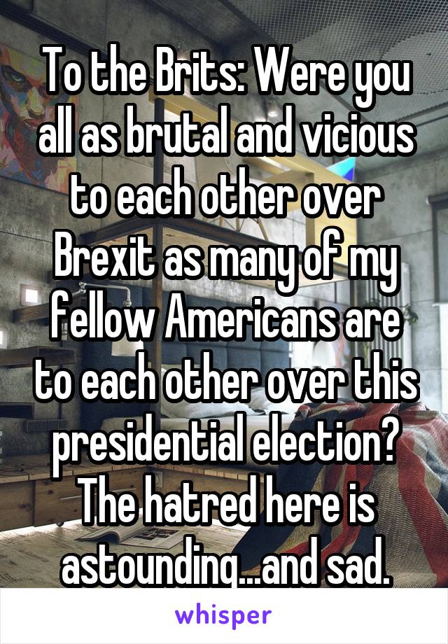 To the Brits: Were you all as brutal and vicious to each other over Brexit as many of my fellow Americans are to each other over this presidential election? The hatred here is astounding...and sad.