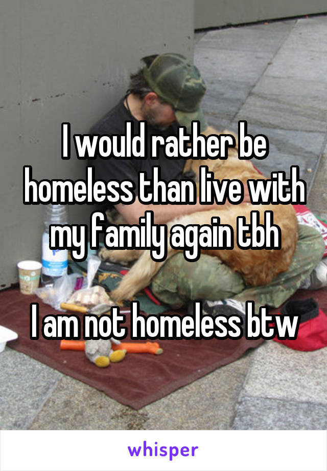 I would rather be homeless than live with my family again tbh

I am not homeless btw