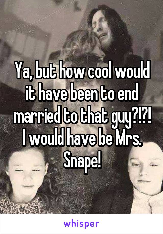 Ya, but how cool would it have been to end married to that guy?!?! I would have be Mrs. Snape!