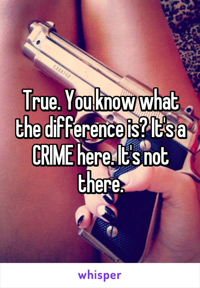 True. You know what the difference is? It's a CRIME here. It's not there.