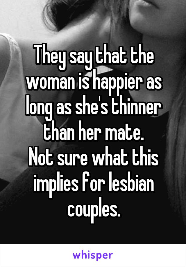 They say that the woman is happier as long as she's thinner than her mate.
Not sure what this implies for lesbian couples.