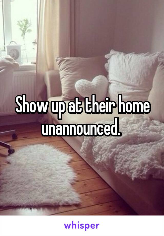 Show up at their home unannounced. 