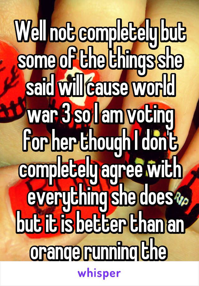 Well not completely but some of the things she said will cause world war 3 so I am voting for her though I don't completely agree with everything she does but it is better than an orange running the 