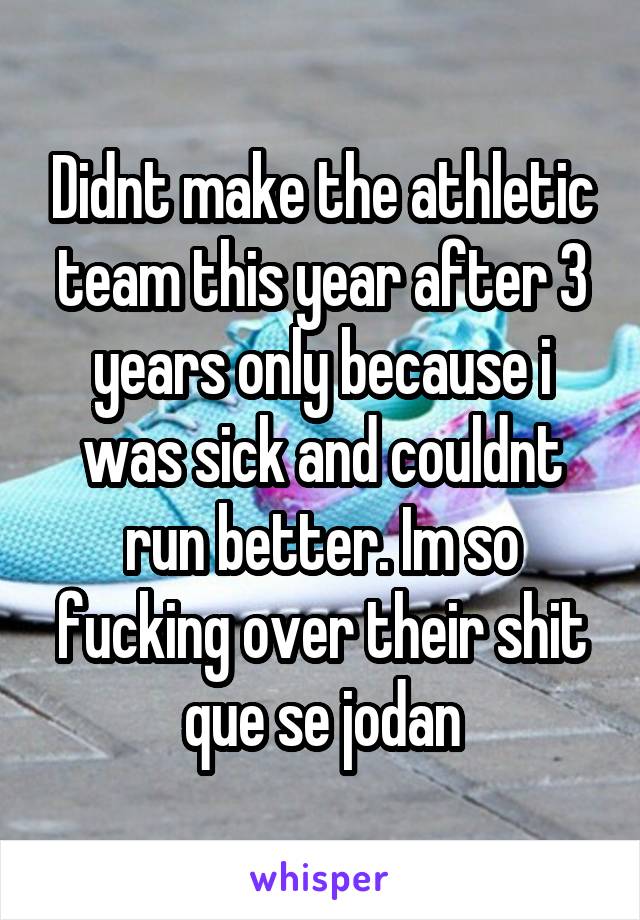 Didnt make the athletic team this year after 3 years only because i was sick and couldnt run better. Im so fucking over their shit que se jodan