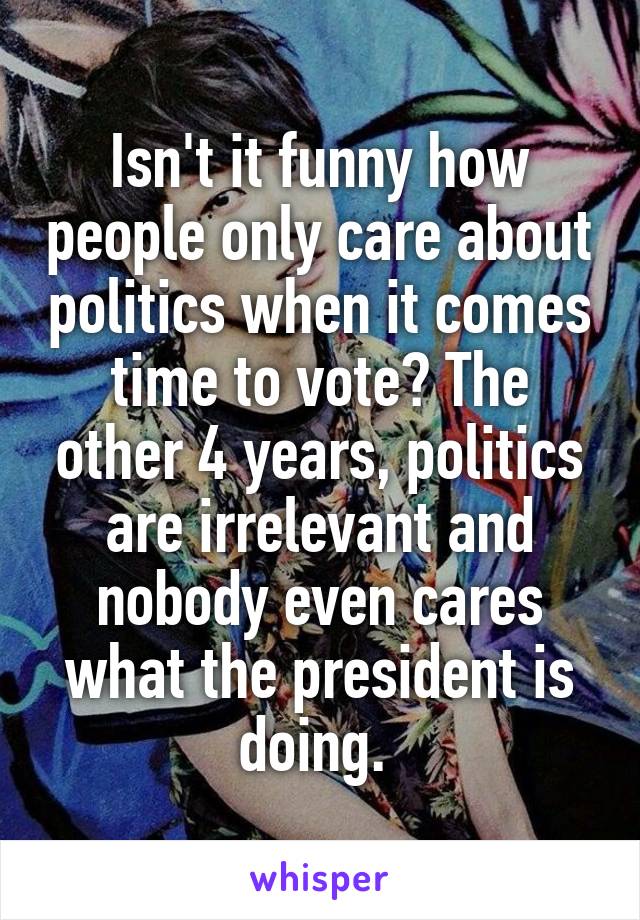 Isn't it funny how people only care about politics when it comes time to vote? The other 4 years, politics are irrelevant and nobody even cares what the president is doing. 