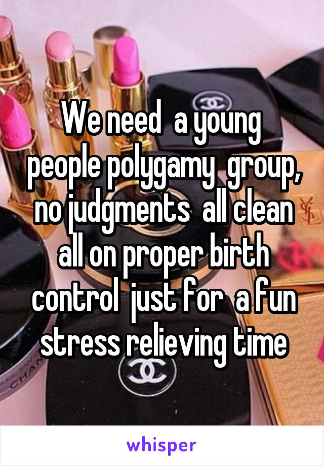 We need  a young  people polygamy  group, no judgments  all clean all on proper birth control  just for  a fun stress relieving time