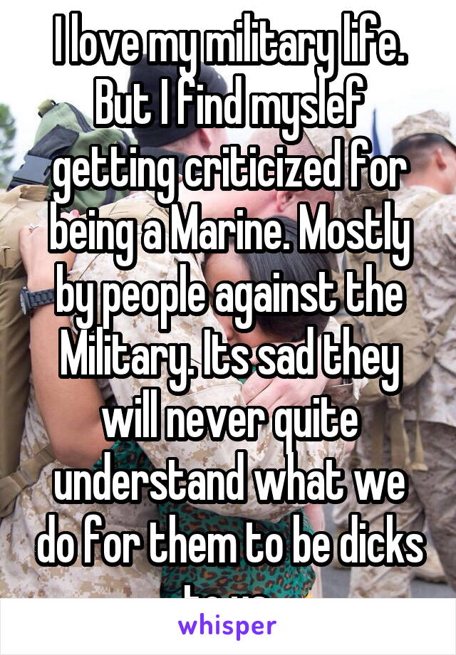 I love my military life. But I find myslef getting criticized for being a Marine. Mostly by people against the Military. Its sad they will never quite understand what we do for them to be dicks to us.