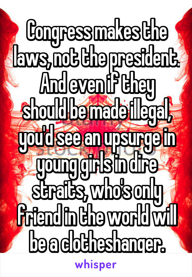 Congress makes the laws, not the president.
And even if they should be made illegal, you'd see an upsurge in young girls in dire straits, who's only friend in the world will be a clotheshanger.