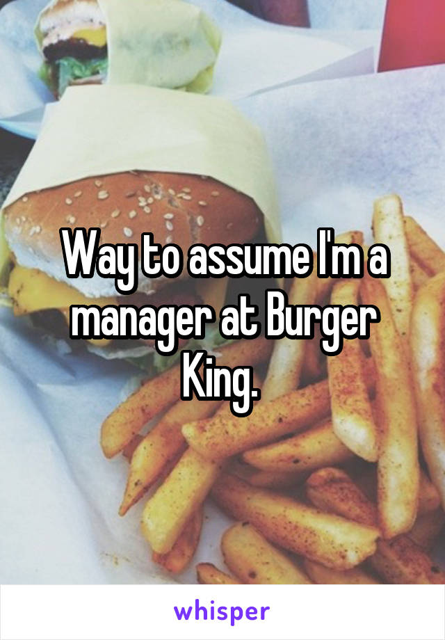Way to assume I'm a manager at Burger King. 