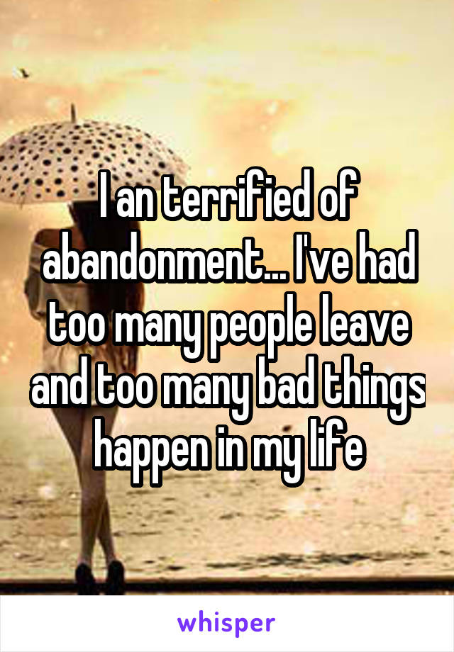 I an terrified of abandonment... I've had too many people leave and too many bad things happen in my life