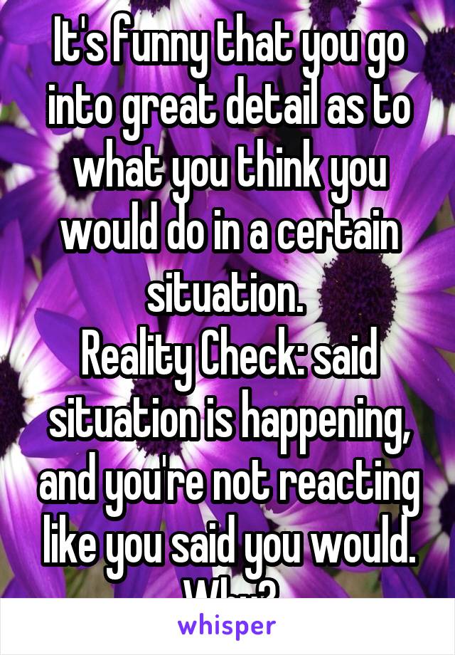 It's funny that you go into great detail as to what you think you would do in a certain situation. 
Reality Check: said situation is happening, and you're not reacting like you said you would.
Why?