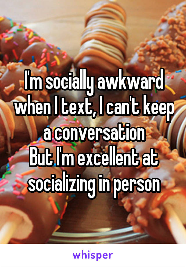 I'm socially awkward when I text, I can't keep a conversation
But I'm excellent at socializing in person