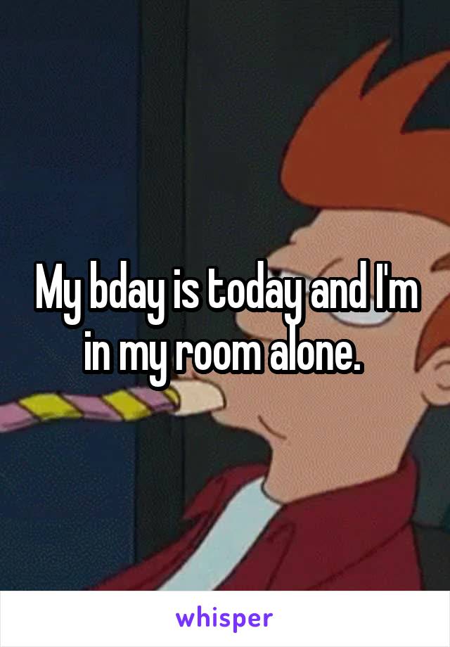 My bday is today and I'm in my room alone. 