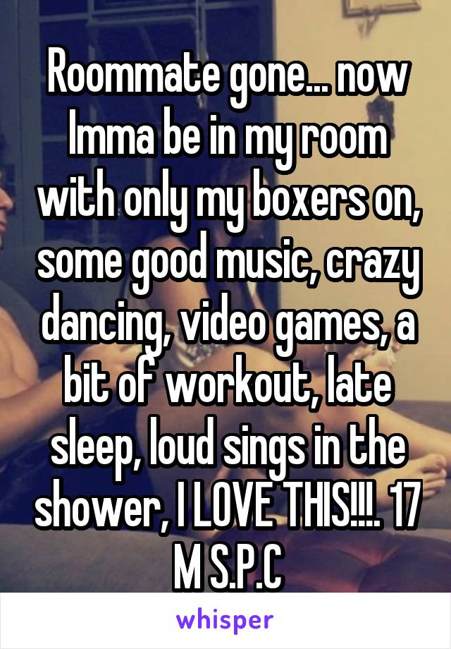Roommate gone... now Imma be in my room with only my boxers on, some good music, crazy dancing, video games, a bit of workout, late sleep, loud sings in the shower, I LOVE THIS!!!. 17 M S.P.C