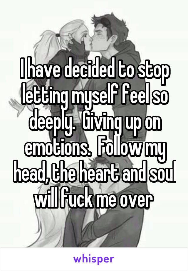I have decided to stop letting myself feel so deeply.  Giving up on emotions.  Follow my head, the heart and soul will fuck me over 