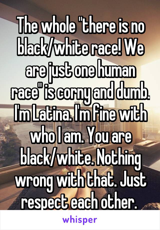 The whole "there is no black/white race! We are just one human race" is corny and dumb. I'm Latina. I'm fine with who I am. You are black/white. Nothing wrong with that. Just respect each other. 