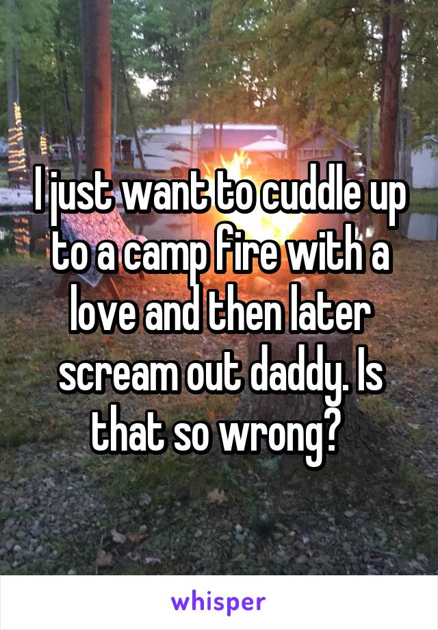 I just want to cuddle up to a camp fire with a love and then later scream out daddy. Is that so wrong? 