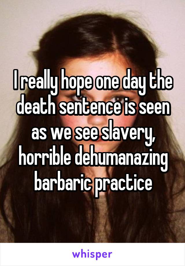 I really hope one day the death sentence is seen as we see slavery, horrible dehumanazing barbaric practice