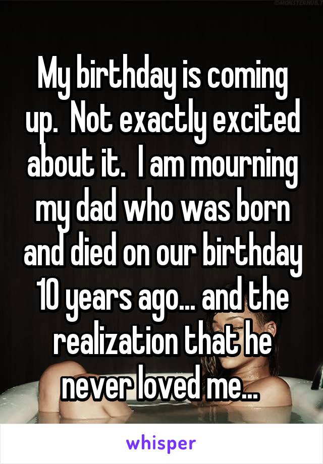 My birthday is coming up.  Not exactly excited about it.  I am mourning my dad who was born and died on our birthday 10 years ago... and the realization that he never loved me... 