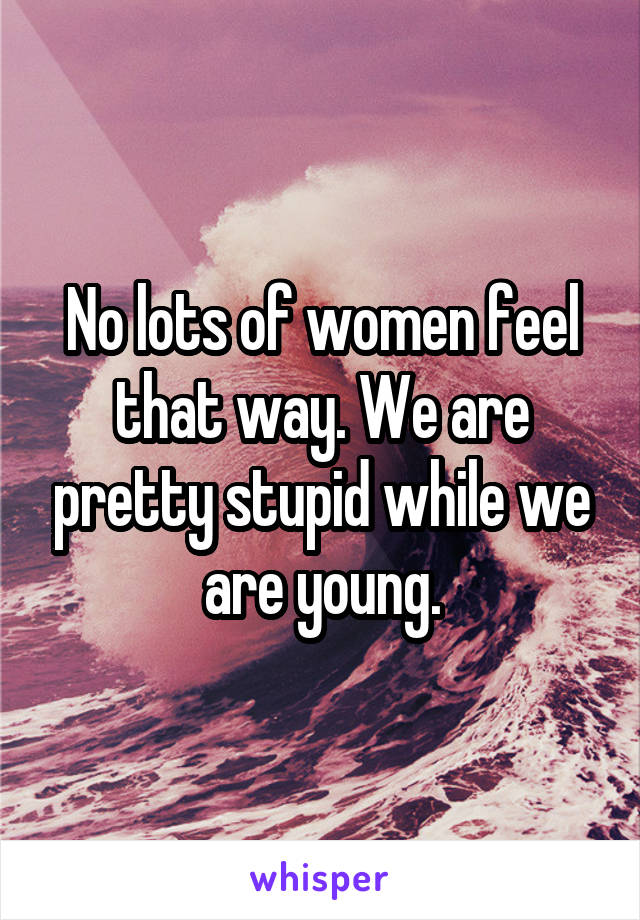 No lots of women feel that way. We are pretty stupid while we are young.