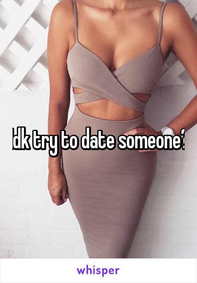 Idk try to date someone?