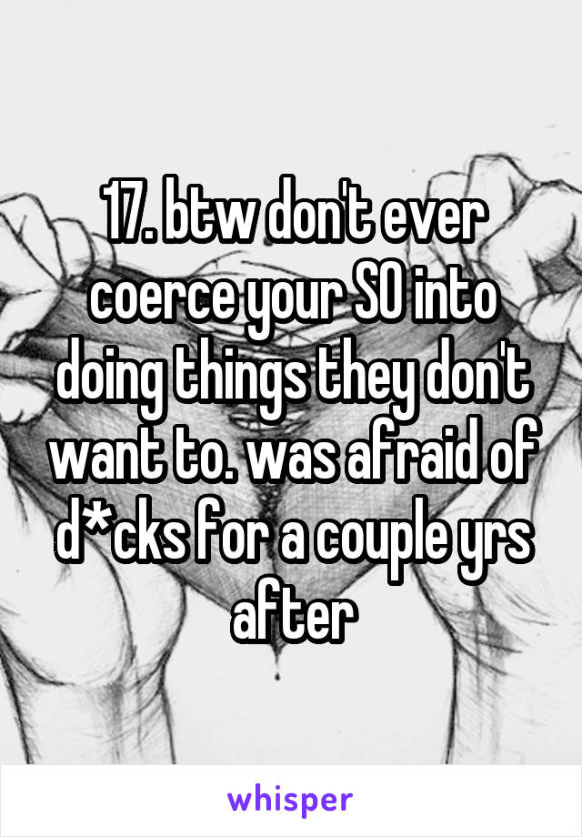 17. btw don't ever coerce your SO into doing things they don't want to. was afraid of d*cks for a couple yrs after