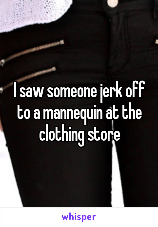 I saw someone jerk off to a mannequin at the clothing store