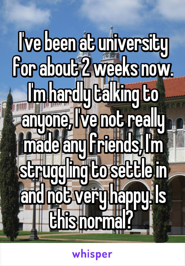I've been at university for about 2 weeks now. I'm hardly talking to anyone, I've not really made any friends, I'm struggling to settle in and not very happy. Is this normal? 