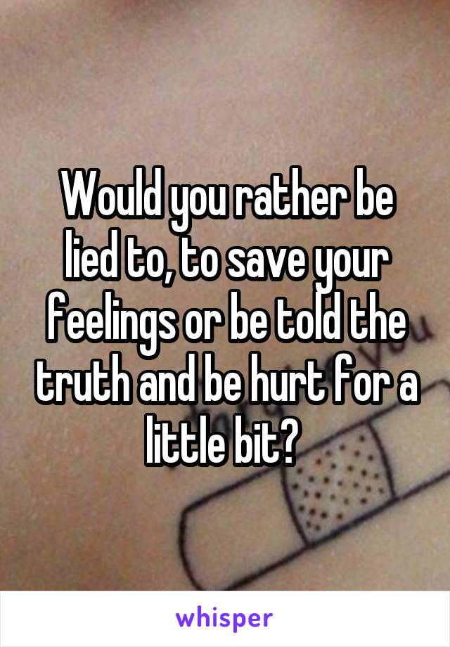 Would you rather be lied to, to save your feelings or be told the truth and be hurt for a little bit? 