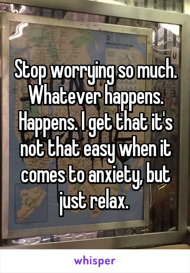 Stop worrying so much. Whatever happens. Happens. I get that it's not that easy when it comes to anxiety, but just relax. 