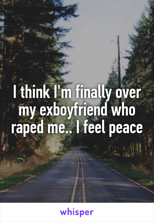 I think I'm finally over my exboyfriend who raped me.. I feel peace