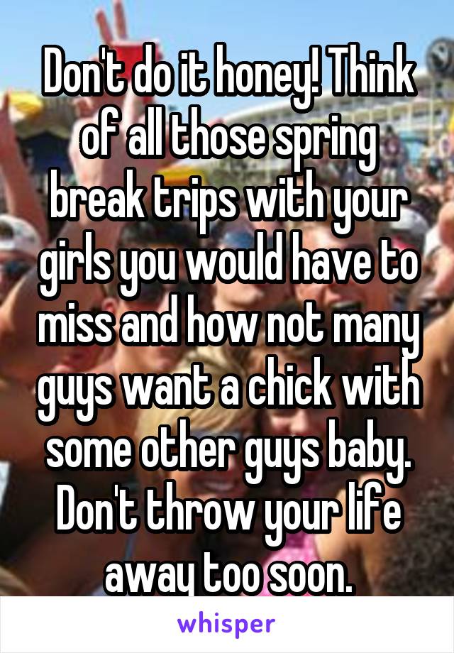 Don't do it honey! Think of all those spring break trips with your girls you would have to miss and how not many guys want a chick with some other guys baby. Don't throw your life away too soon.
