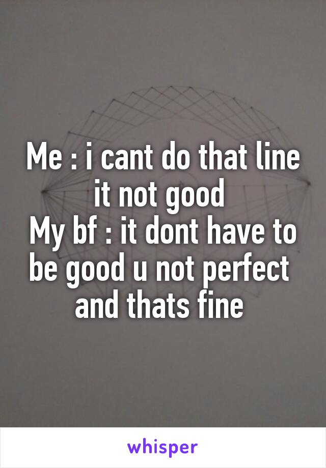 Me : i cant do that line it not good 
My bf : it dont have to be good u not perfect  and thats fine 