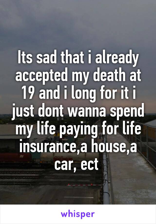Its sad that i already accepted my death at 19 and i long for it i just dont wanna spend my life paying for life insurance,a house,a car, ect 