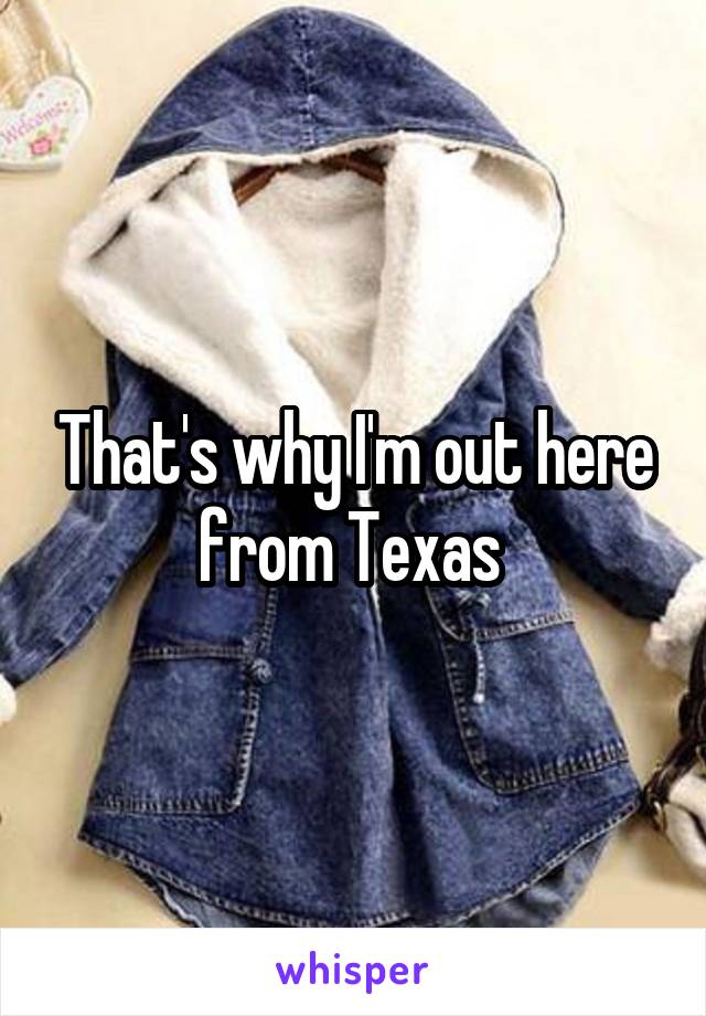 That's why I'm out here from Texas 