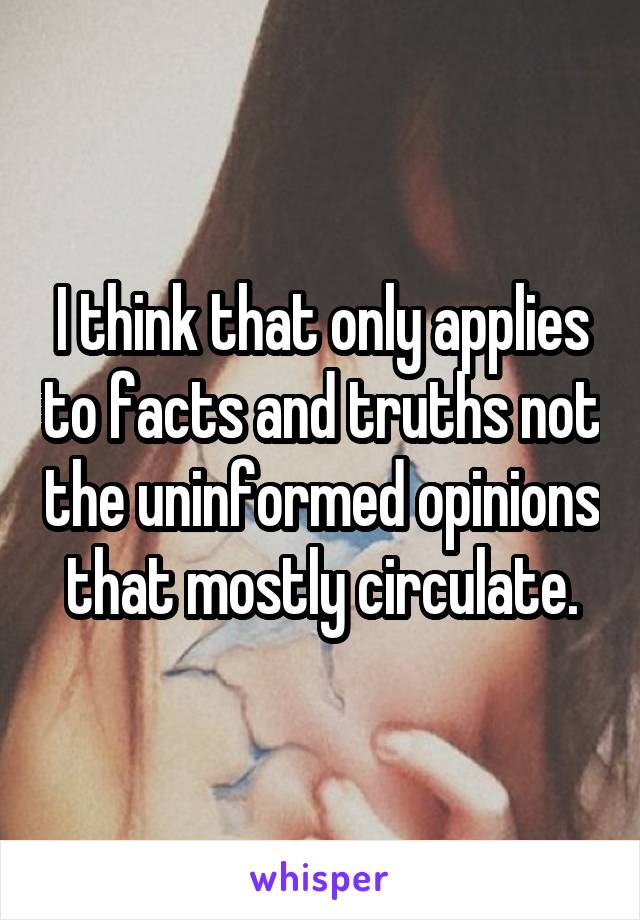 I think that only applies to facts and truths not the uninformed opinions that mostly circulate.