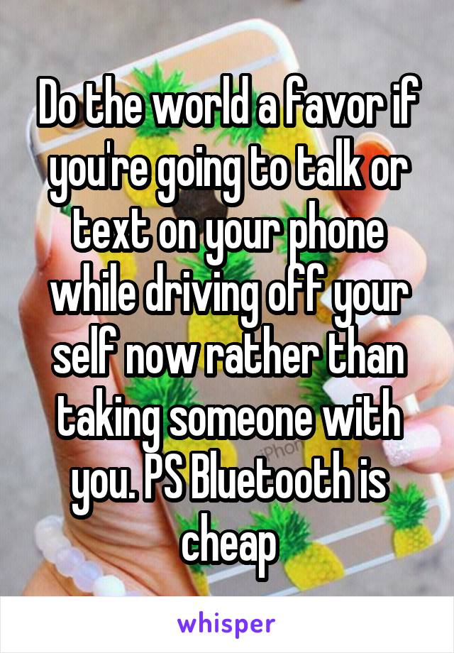 Do the world a favor if you're going to talk or text on your phone while driving off your self now rather than taking someone with you. PS Bluetooth is cheap