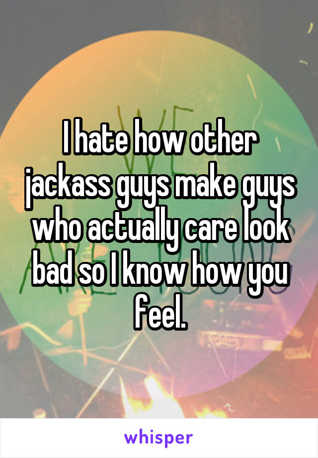 I hate how other jackass guys make guys who actually care look bad so I know how you feel.