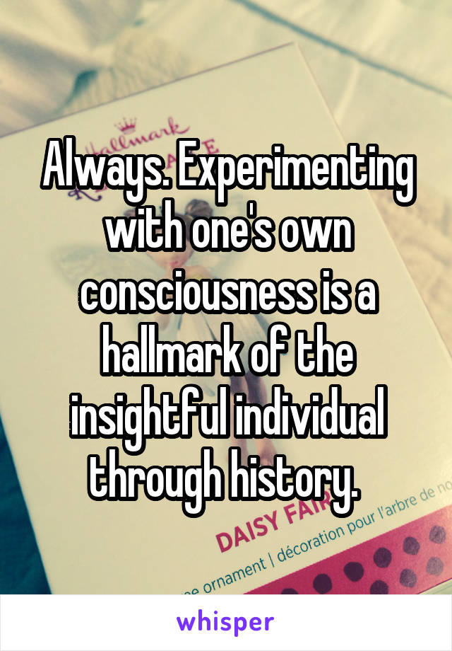 Always. Experimenting with one's own consciousness is a hallmark of the insightful individual through history. 