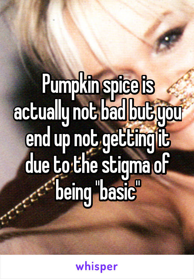 Pumpkin spice is actually not bad but you end up not getting it due to the stigma of being "basic"