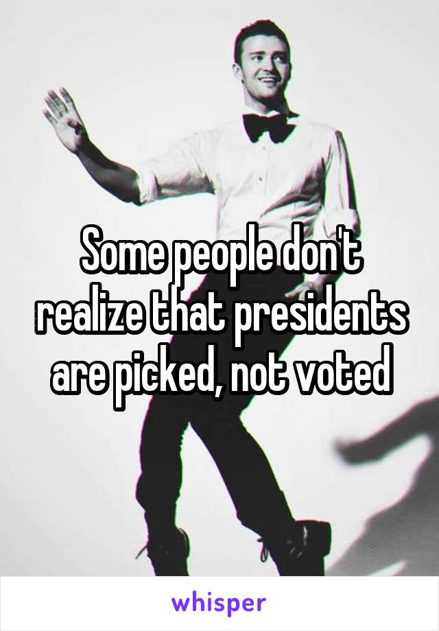 Some people don't realize that presidents are picked, not voted