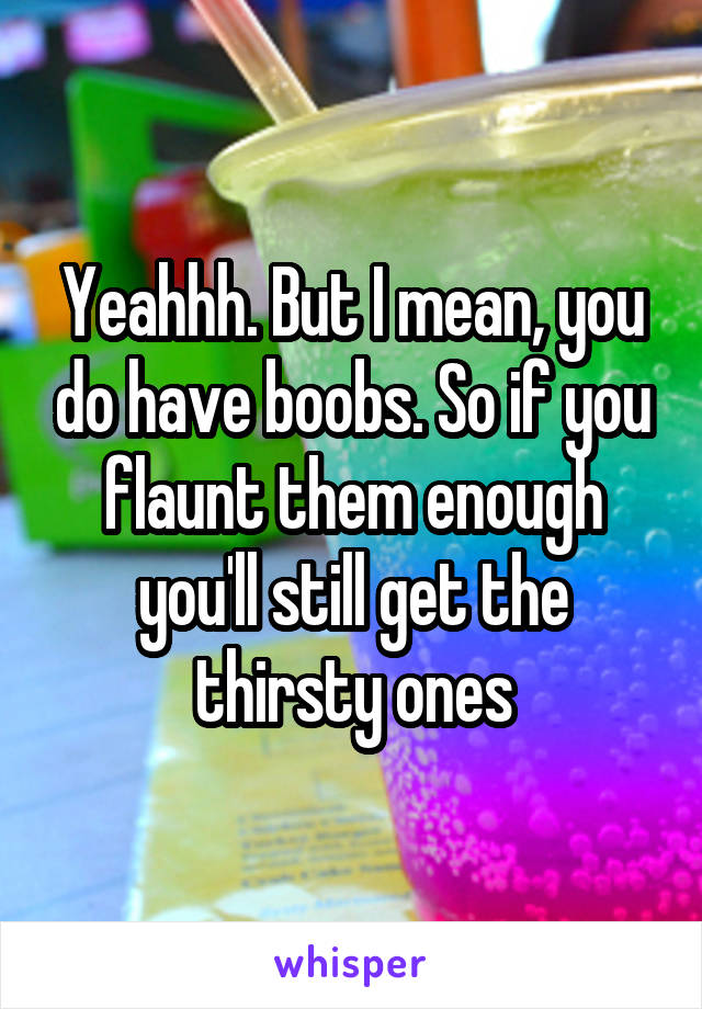 Yeahhh. But I mean, you do have boobs. So if you flaunt them enough you'll still get the thirsty ones