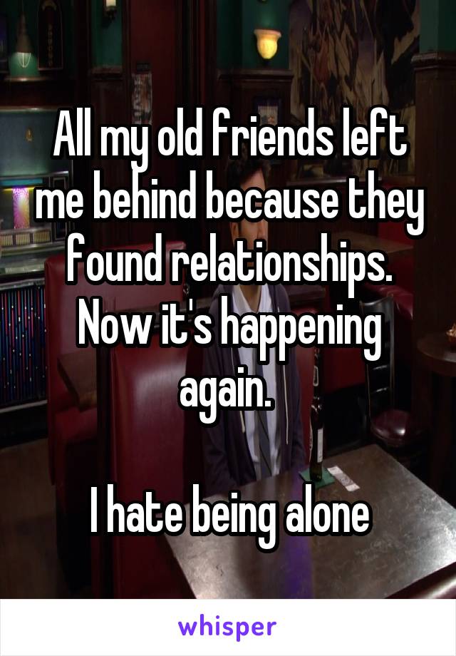 All my old friends left me behind because they found relationships. Now it's happening again. 

I hate being alone