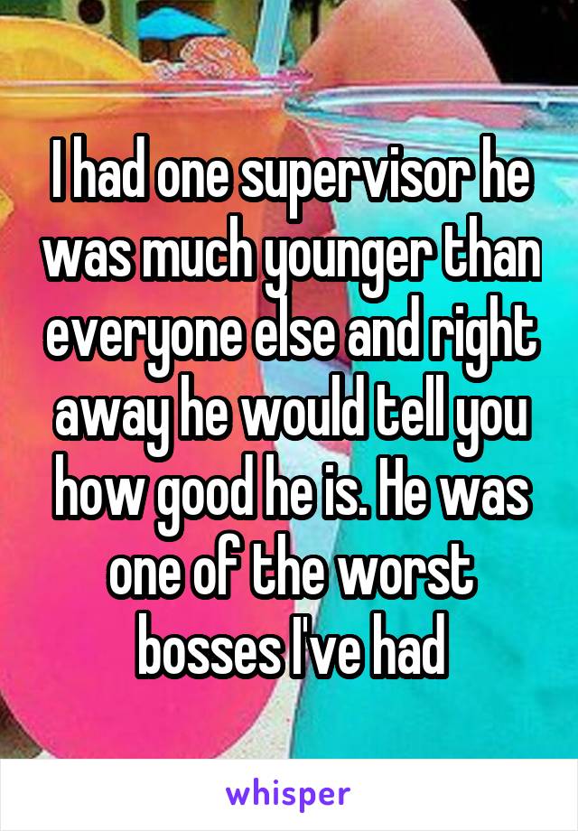 I had one supervisor he was much younger than everyone else and right away he would tell you how good he is. He was one of the worst bosses I've had