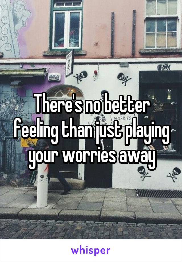 There's no better feeling than just playing your worries away