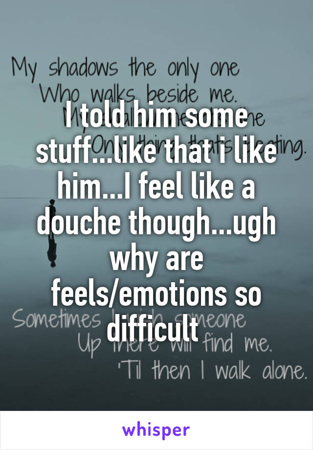 I told him some stuff...like that i like him...I feel like a douche though...ugh why are feels/emotions so difficult 